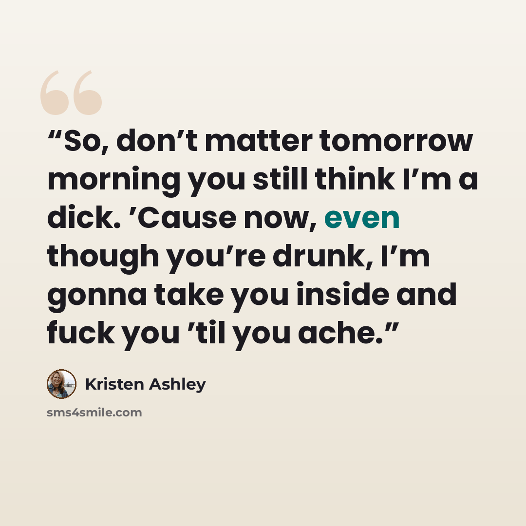 “So, don’t matter tomorrow morning you still think I’m a dick. ’Cause now, even though you’re drunk, I’m gonna take you inside and fuck you ’til you ache.” quote by Kristen Ashley