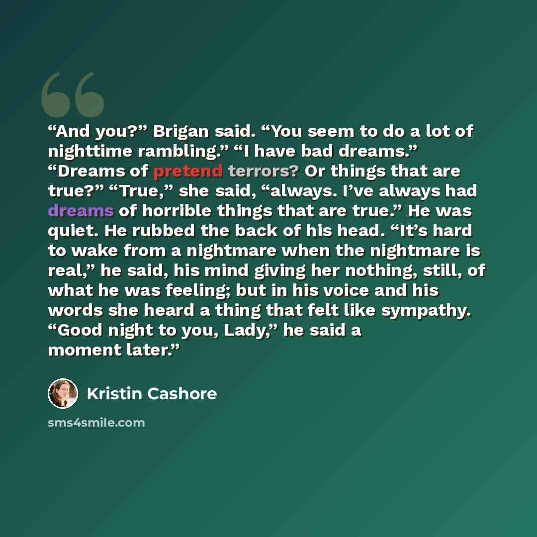 “And you?” Brigan said. “You seem to do a lot of nighttime rambling.” “I have bad dreams.” “Dreams of pretend terrors? Or things that are true?” “True,” she said, “always. I’ve always had dreams of horrible things that are true.” He was quiet. He rubbed the back of his head. “It’s hard to wake from…” quote by Kristin Cashore