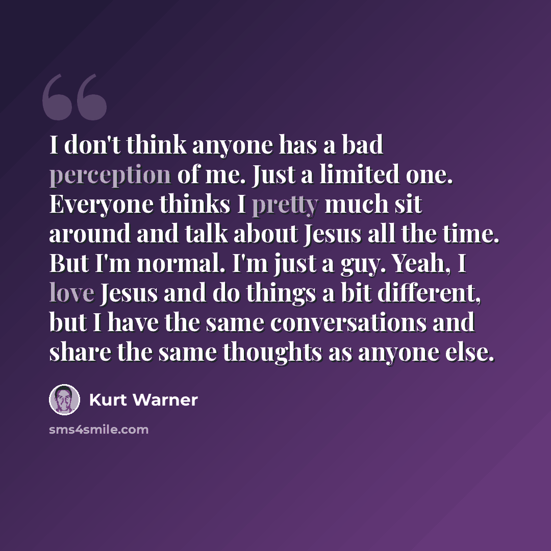 “I don't think anyone has a bad perception of me. Just a limited one. Everyone thinks I pretty much sit around and talk about Jesus all the time. But I'm normal. I'm just a guy. Yeah, I love Jesus and do things a bit different, but I have the same conversations and share the same thoughts as anyone…” quote by Kurt Warner