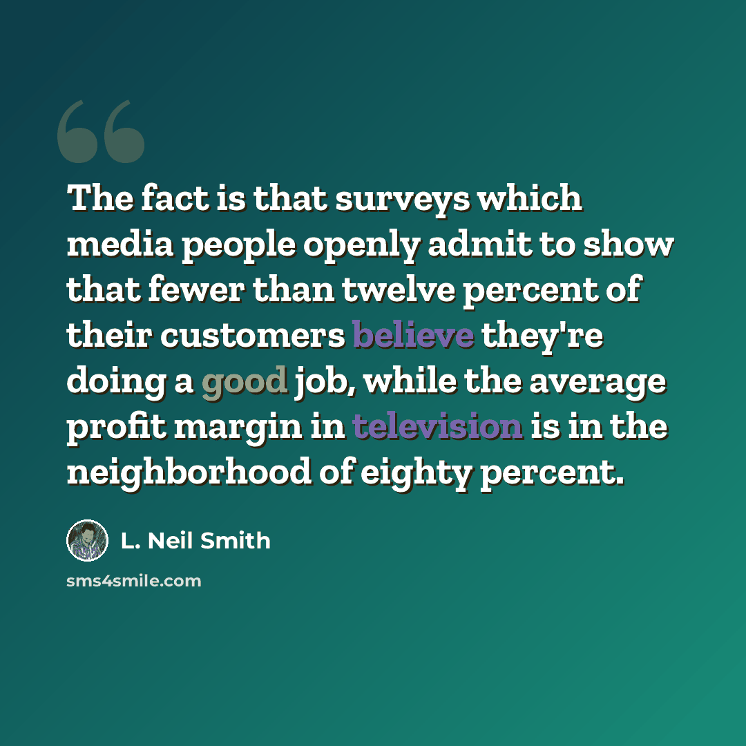 “The fact is that surveys which media people openly admit to show that fewer than twelve percent of their customers believe they're doing a good job, while the average profit margin in television is in the neighborhood of eighty percent.” quote by L. Neil Smith