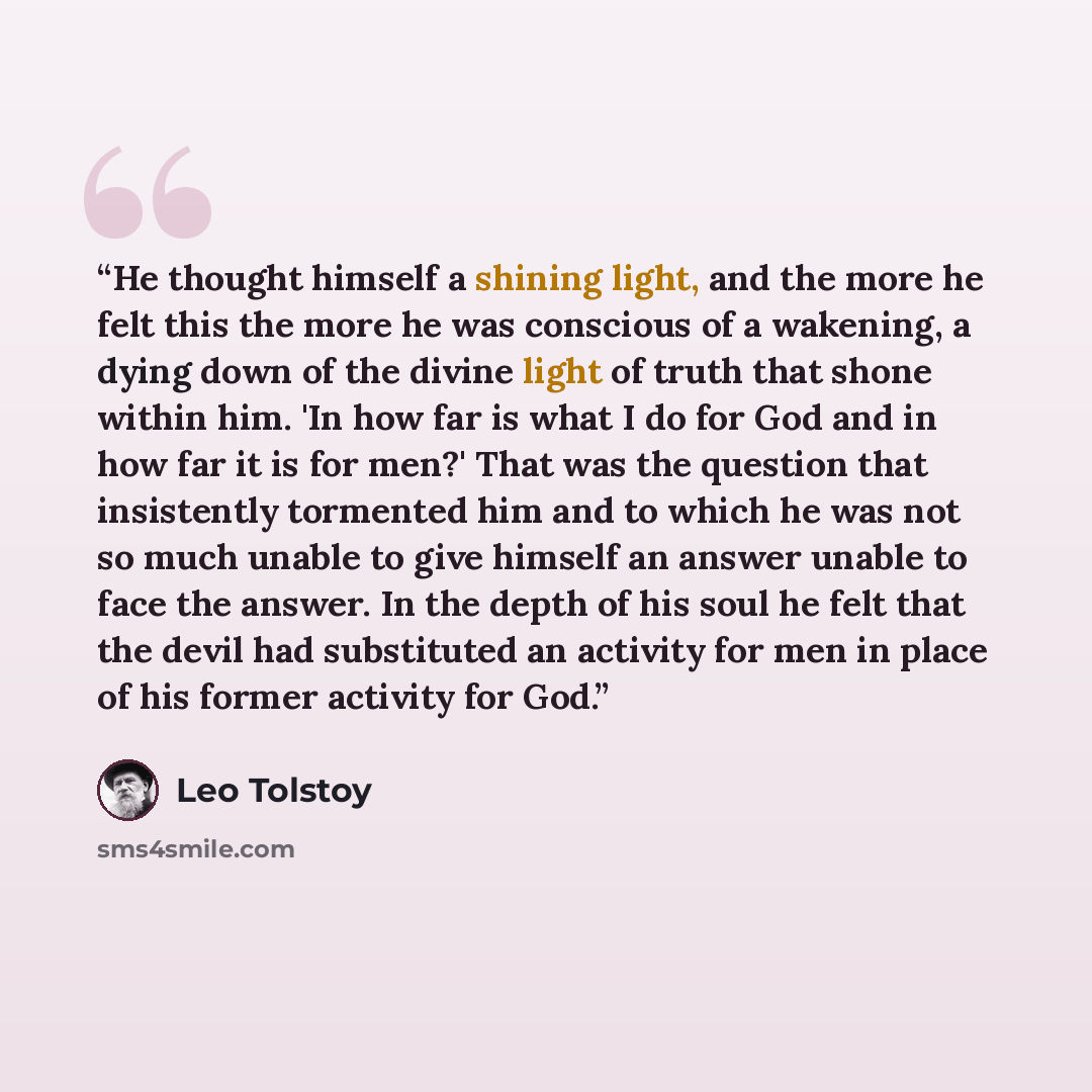 “He thought himself a shining light, and the more he felt this the more he was conscious of a wakening, a dying down of the divine light of truth that shone within him. 'In how far is what I do for God and in how far it is for men?' That was the question that insistently tormented him and to which…” quote by Leo Tolstoy
