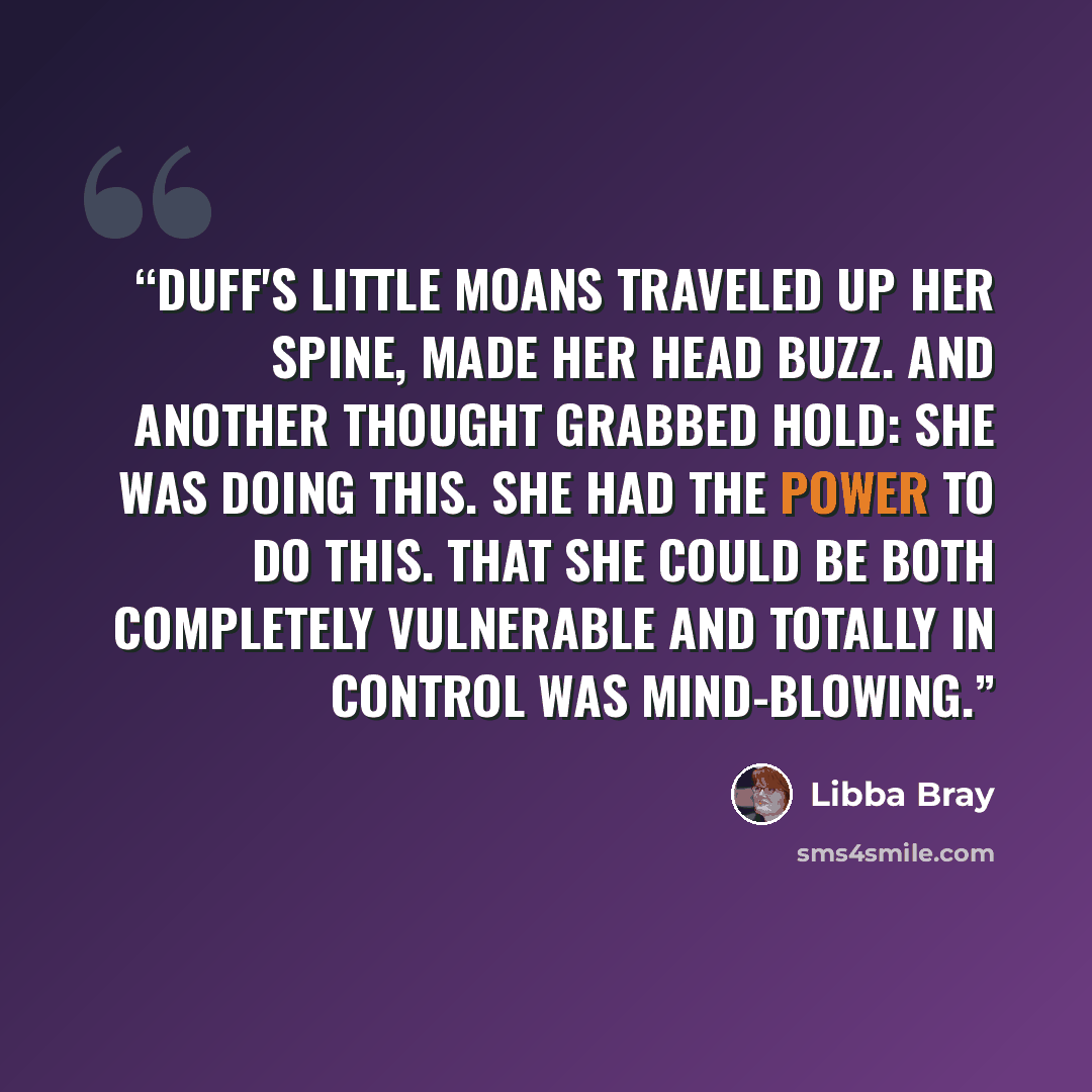 “Duff's little moans traveled up her spine, made her head buzz. And another thought grabbed hold: She was doing this. She had the power to do this. THat she could be both completely vulnerable and totally in control was mind-blowing.” quote by Libba Bray