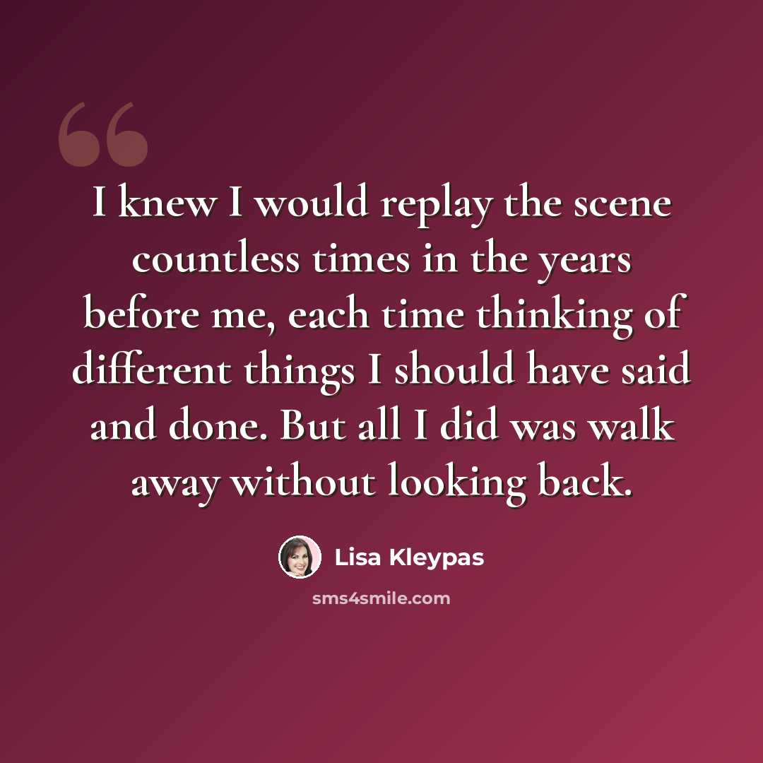 “I knew I would replay the scene countless times in the years before me, each time thinking of different things I should have said and done. But all I did was walk away without looking back.” quote by Lisa Kleypas