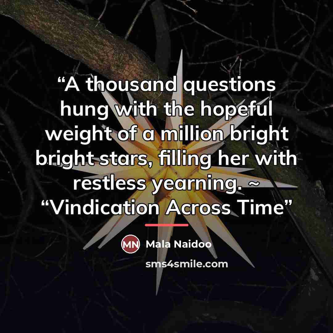“A thousand questions hung with the hopeful weight of a million bright bright stars, filling her with restless yearning. ~ “Vindication Across Time” quote by Mala Naidoo