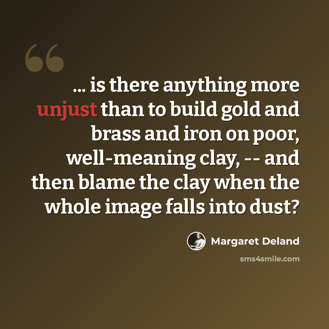“... is there anything more unjust than to build gold and brass and iron on poor, well-meaning clay, -- and then blame the clay when the whole image falls into dust?” quote by Margaret Deland