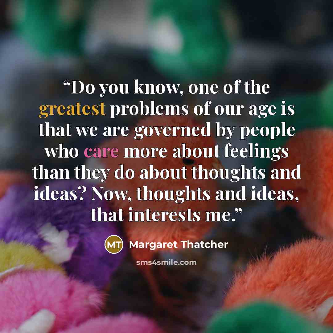 “Do you know, one of the greatest problems of our age is that we are governed by people who care more about feelings than they do about thoughts and ideas? Now, thoughts and ideas, that interests me.” quote by Margaret Thatcher