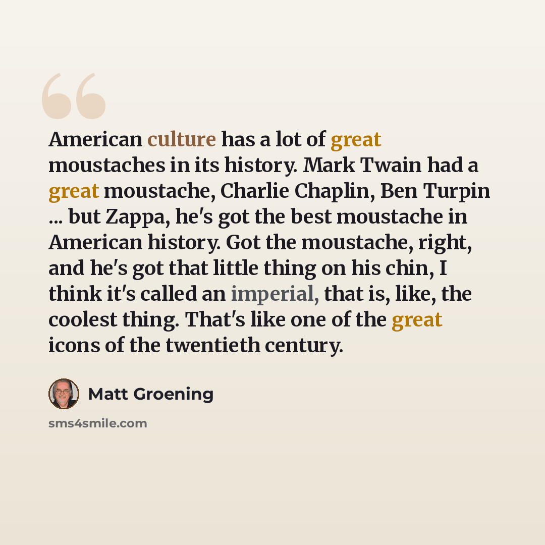 “American culture has a lot of great moustaches in its history. Mark Twain had a great moustache, Charlie Chaplin, Ben Turpin ... but Zappa, he's got the best moustache in American history. Got the moustache, right, and he's got that little thing on his chin, I think it's called an imperial, that…” quote by Matt Groening