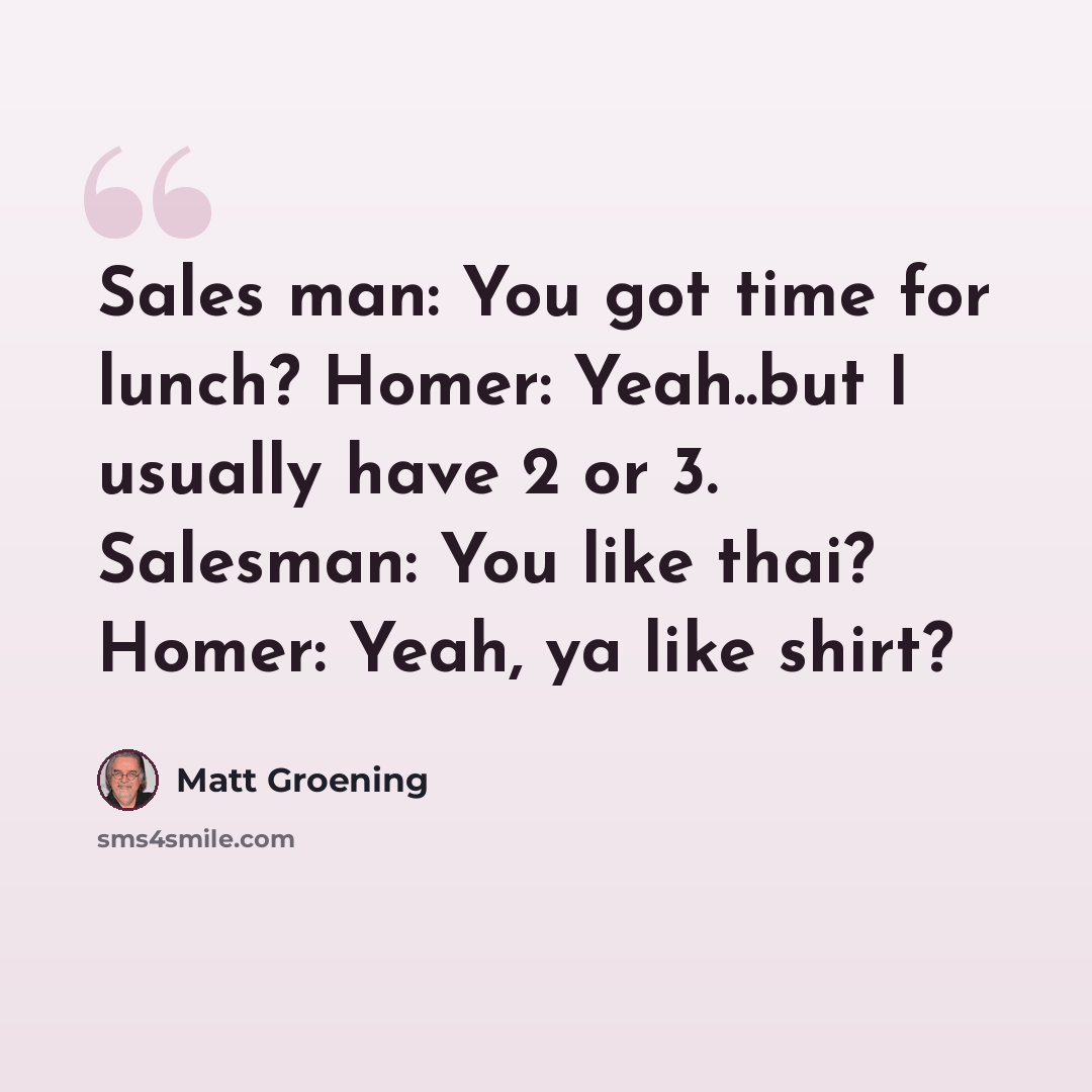 “Sales man: You got time for lunch? Homer: Yeah..but I usually have 2 or 3. Salesman: You like thai? Homer: Yeah, ya like shirt?” quote by Matt Groening