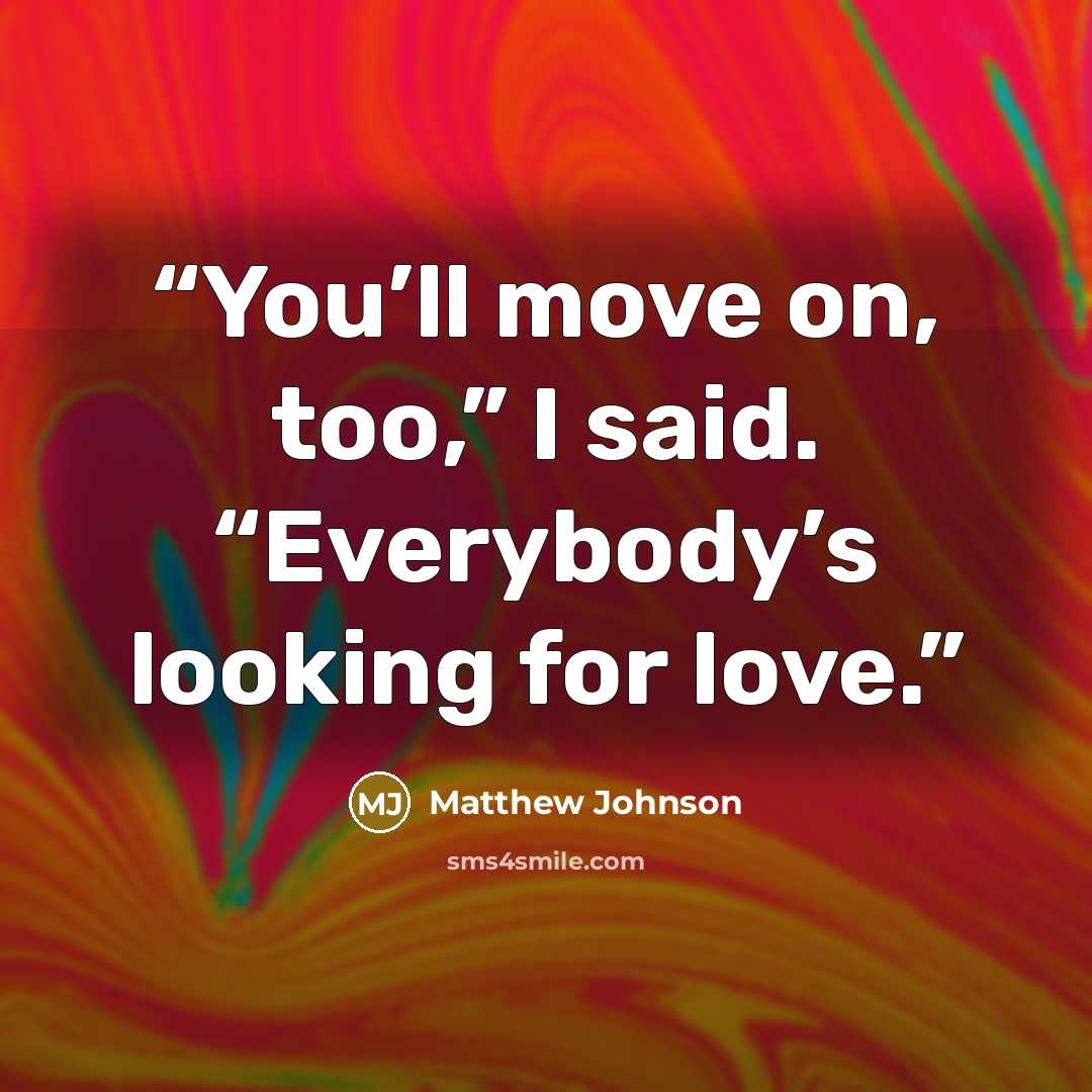 “You’ll move on, too,” I said. “Everybody’s looking for love.” quote by Matthew Johnson