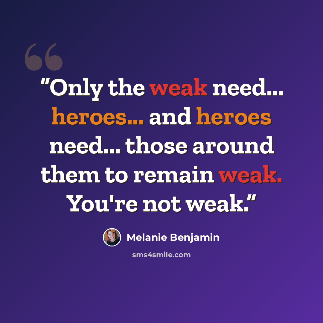 “Only the weak need... heroes... and heroes need... those around them to remain weak. You're not weak.” quote by Melanie Benjamin