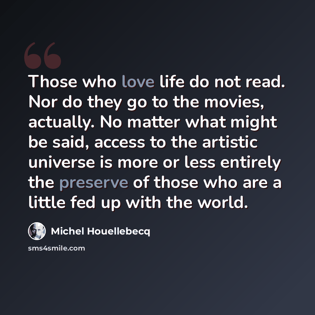 “Those who love life do not read. Nor do they go to the movies, actually. No matter what might be said, access to the artistic universe is more or less entirely the preserve of those who are a little fed up with the world.” quote by Michel Houellebecq