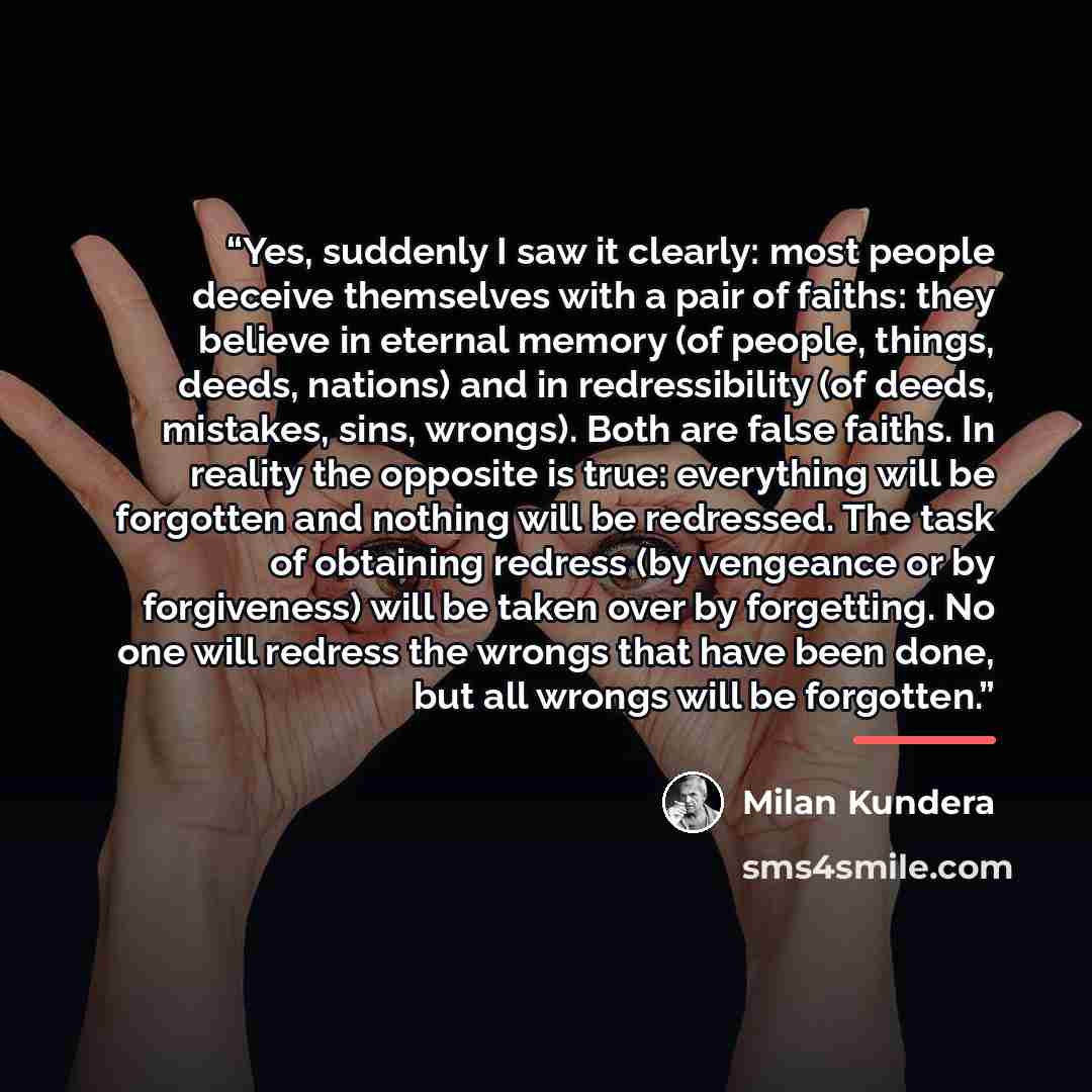 “Yes, suddenly I saw it clearly: most people deceive themselves with a pair of faiths: they believe in eternal memory (of people, things, deeds, nations) and in redressibility (of deeds, mistakes, sins, wrongs). Both are false faiths. In reality the opposite is true: everything will be forgotten…” quote by Milan Kundera
