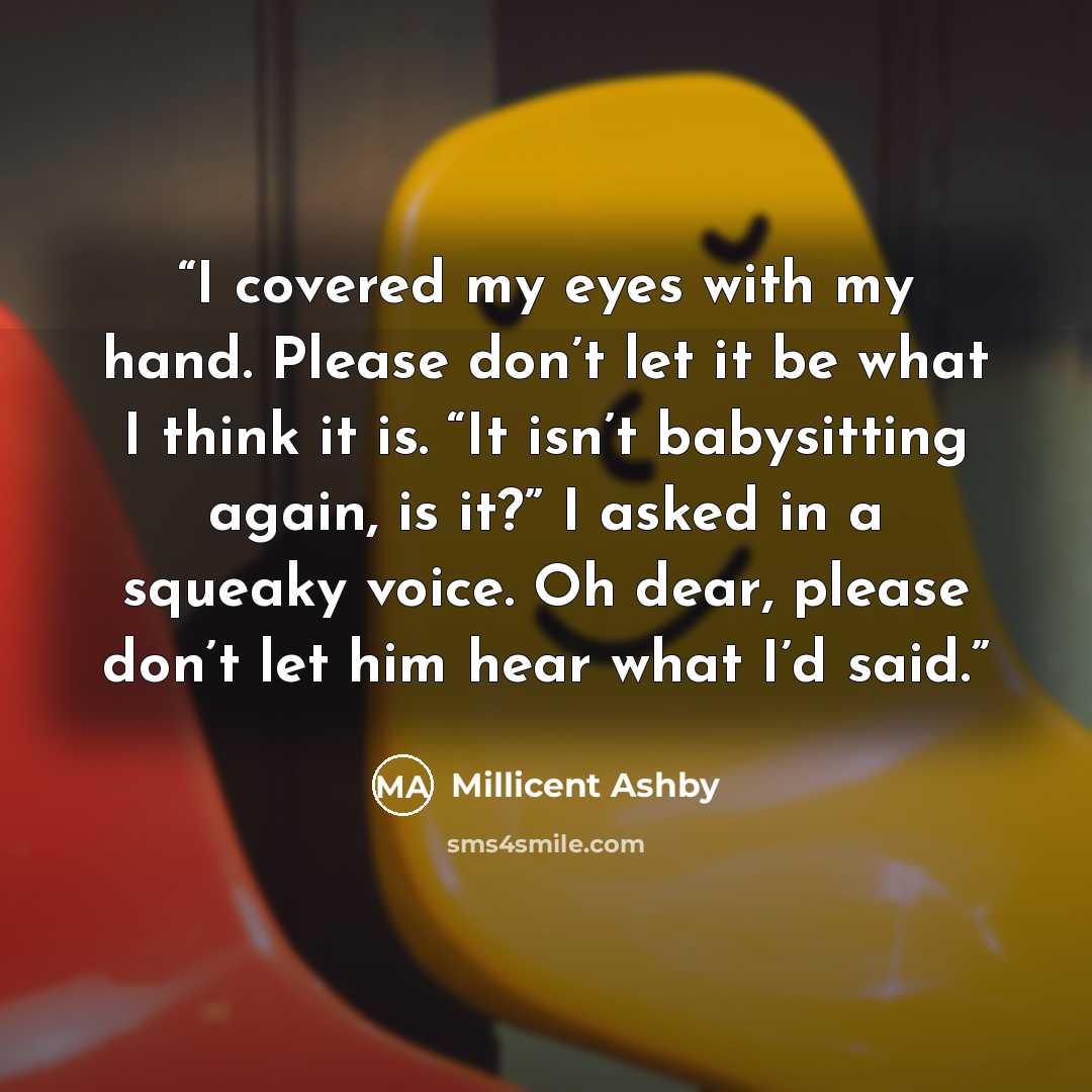 “I covered my eyes with my hand. Please don’t let it be what I think it is. “It isn’t babysitting again, is it?” I asked in a squeaky voice. Oh dear, please don’t let him hear what I’d said.” quote by Millicent Ashby