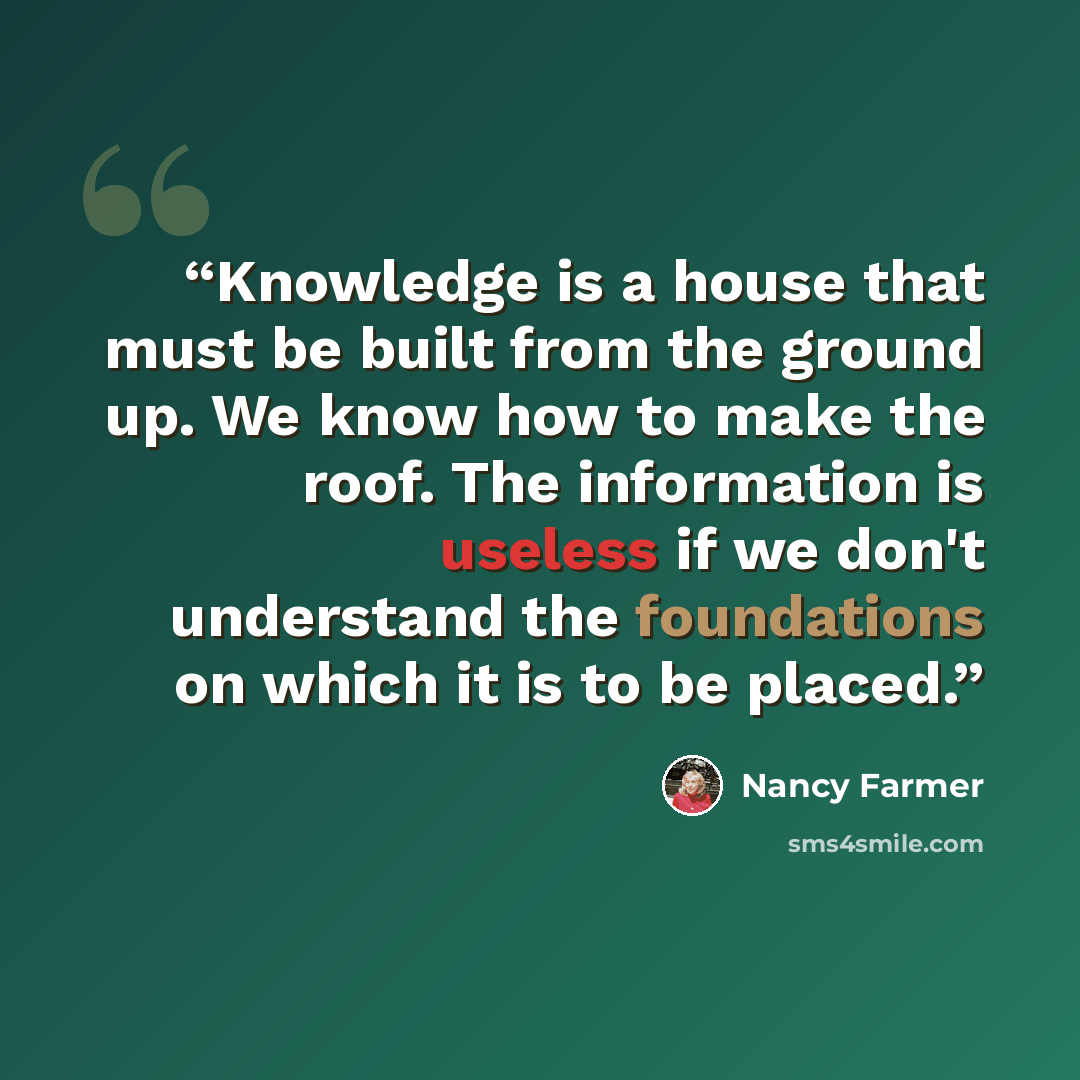 “Knowledge is a house that must be built from the ground up. We know how to make the roof. The information is useless if we don't understand the foundations on which it is to be placed.” quote by Nancy Farmer