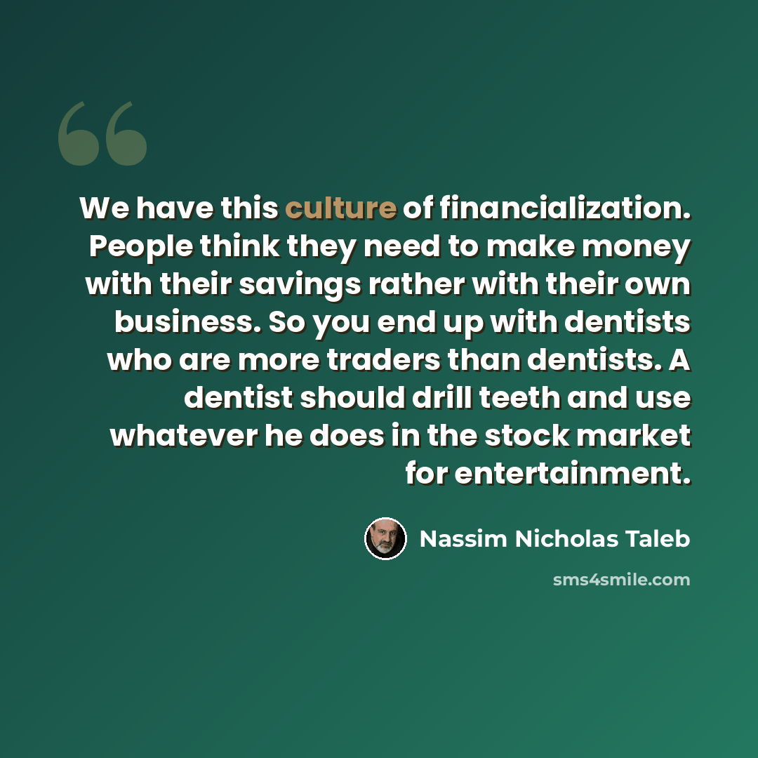 “We have this culture of financialization. People think they need to make money with their savings rather with their own business. So you end up with dentists who are more traders than dentists. A dentist should drill teeth and use whatever he does in the stock market for entertainment.” quote by Nassim Nicholas Taleb