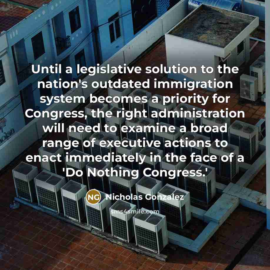 “Until a legislative solution to the nation's outdated immigration system becomes a priority for Congress, the right administration will need to examine a broad range of executive actions to enact immediately in the face of a 'Do Nothing Congress.'” quote by Nicholas Gonzalez