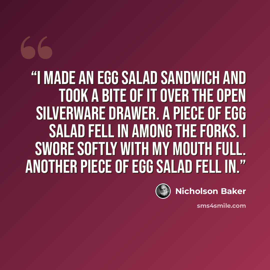“I made an egg salad sandwich and took a bite of it over the open silverware drawer. A piece of egg salad fell in among the forks. I swore softly with my mouth full. Another piece of egg salad fell in.” quote by Nicholson Baker