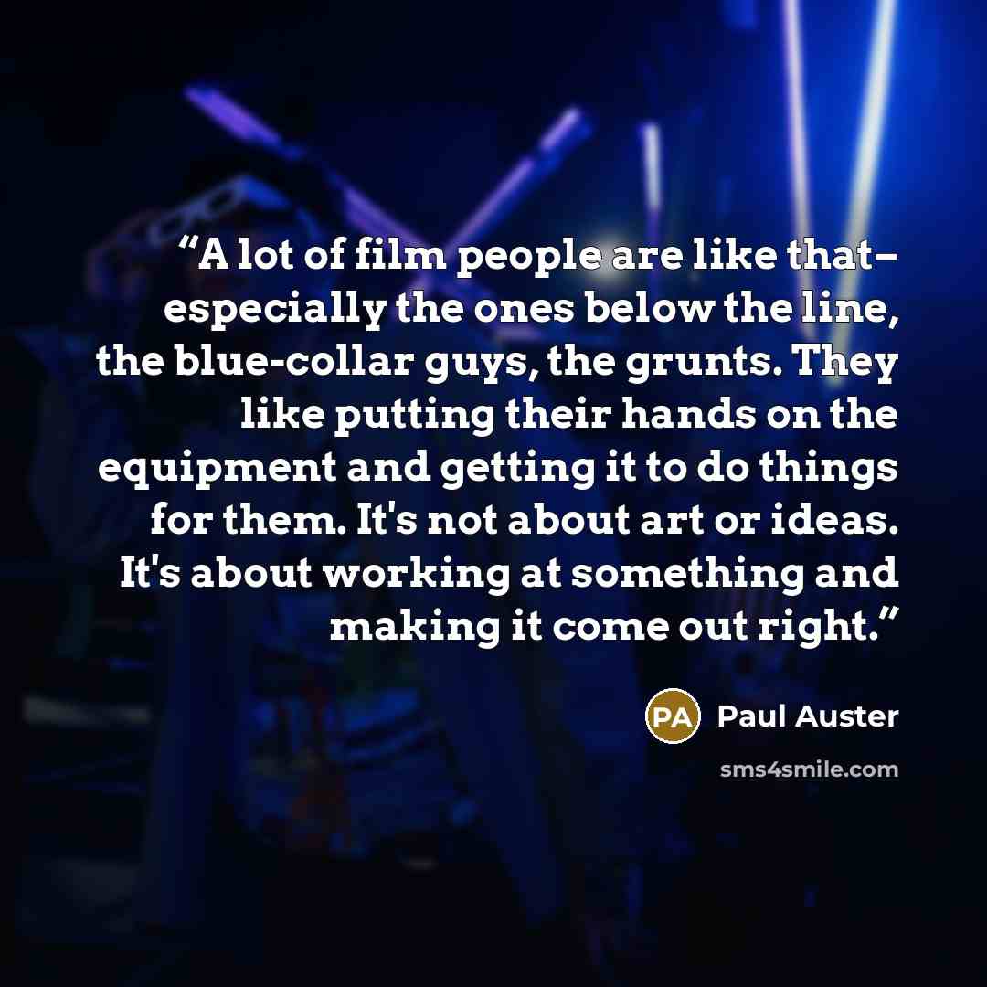 “A lot of film people are like that– especially the ones below the line, the blue-collar guys, the grunts. They like putting their hands on the equipment and getting it to do things for them. It's not about art or ideas. It's about working at something and making it come out right.” quote by Paul Auster