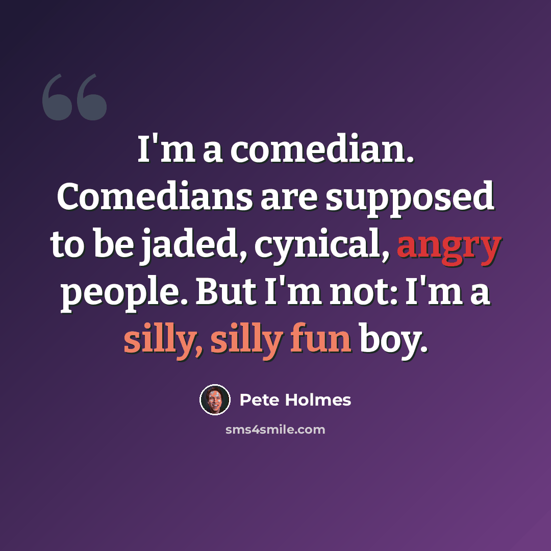 “I'm a comedian. Comedians are supposed to be jaded, cynical, angry people. But I'm not: I'm a silly, silly fun boy.” quote by Pete Holmes
