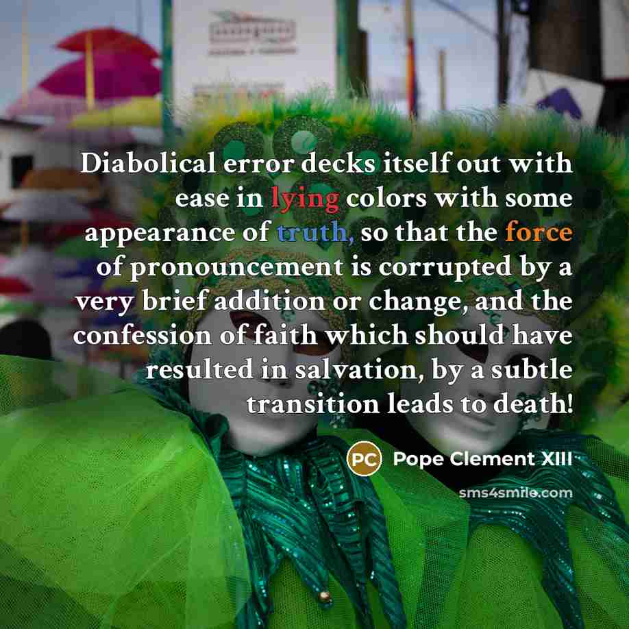 “Diabolical error decks itself out with ease in lying colors with some appearance of truth, so that the force of pronouncement is corrupted by a very brief addition or change, and the confession of faith which should have resulted in salvation, by a subtle transition leads to death!” quote by Pope Clement XIII