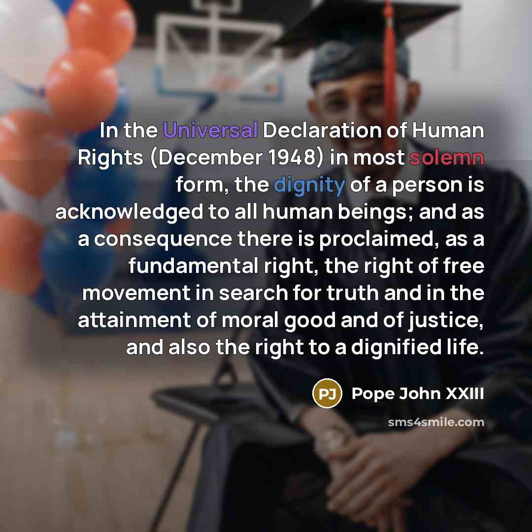 “In the Universal Declaration of Human Rights (December 1948) in most solemn form, the dignity of a person is acknowledged to all human beings; and as a consequence there is proclaimed, as a fundamental right, the right of free movement in search for truth and in the attainment of moral good and of…” quote by Pope John XXIII
