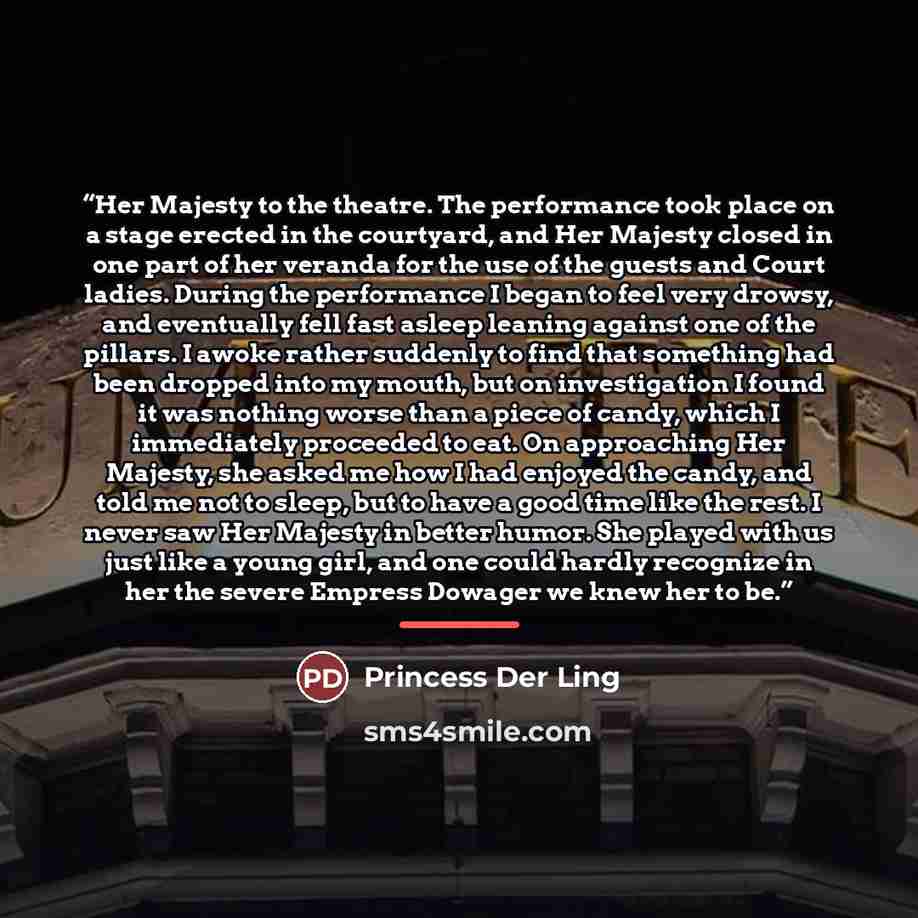 “Her Majesty to the theatre. The performance took place on a stage erected in the courtyard, and Her Majesty closed in one part of her veranda for the use of the guests and Court ladies. During the performance I began to feel very drowsy, and eventually fell fast asleep leaning against one of the…” quote by Princess Der Ling