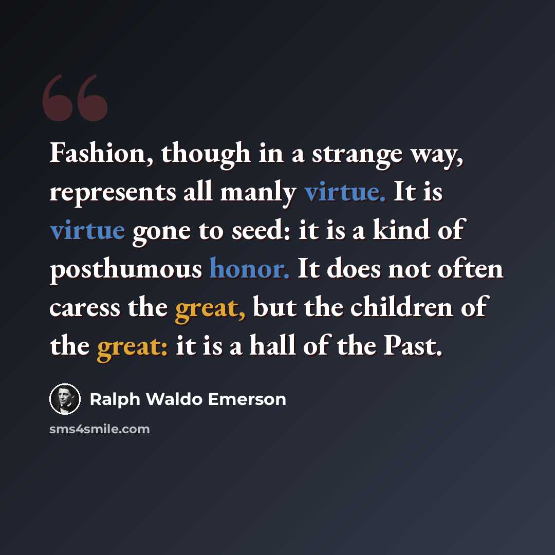“Fashion, though in a strange way, represents all manly virtue. It is virtue gone to seed: it is a kind of posthumous honor. It does not often caress the great, but the children of the great: it is a hall of the Past.” quote by Ralph Waldo Emerson