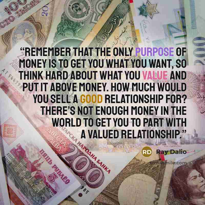 “Remember that the only purpose of money is to get you what you want, so think hard about what you value and put it above money. How much would you sell a good relationship for? There’s not enough money in the world to get you to part with a valued relationship.” quote by Ray Dalio