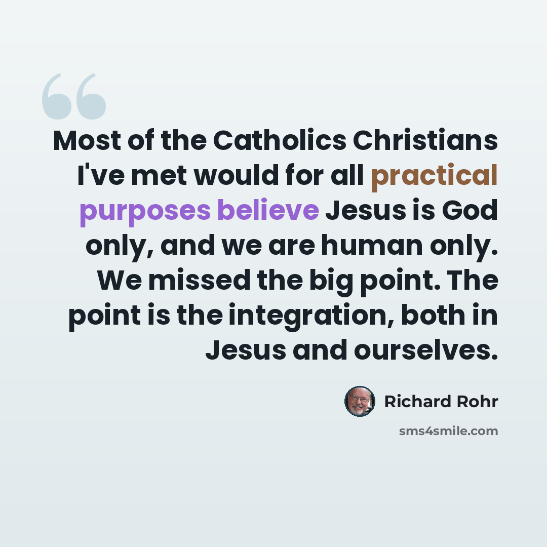 “Most of the Catholics Christians I've met would for all practical purposes believe Jesus is God only, and we are human only. We missed the big point. The point is the integration, both in Jesus and ourselves.” quote by Richard Rohr