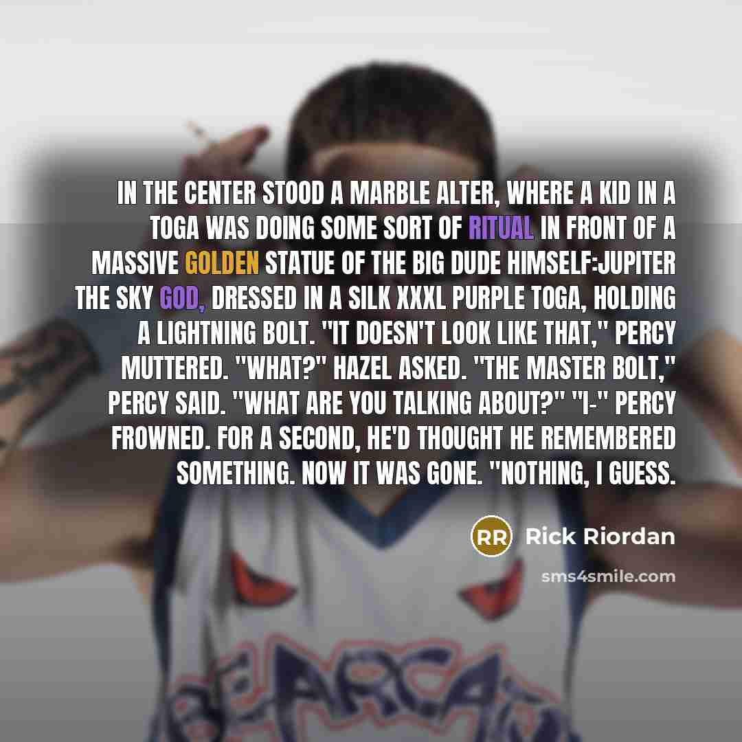 “In the center stood a marble alter, where a kid in a toga was doing some sort of ritual in front of a massive golden statue of the big dude himself:Jupiter the sky god, dressed in a silk XXXL purple toga, holding a lightning bolt. "It doesn't look like that," Percy muttered. "What?" Hazel asked…” quote by Rick Riordan
