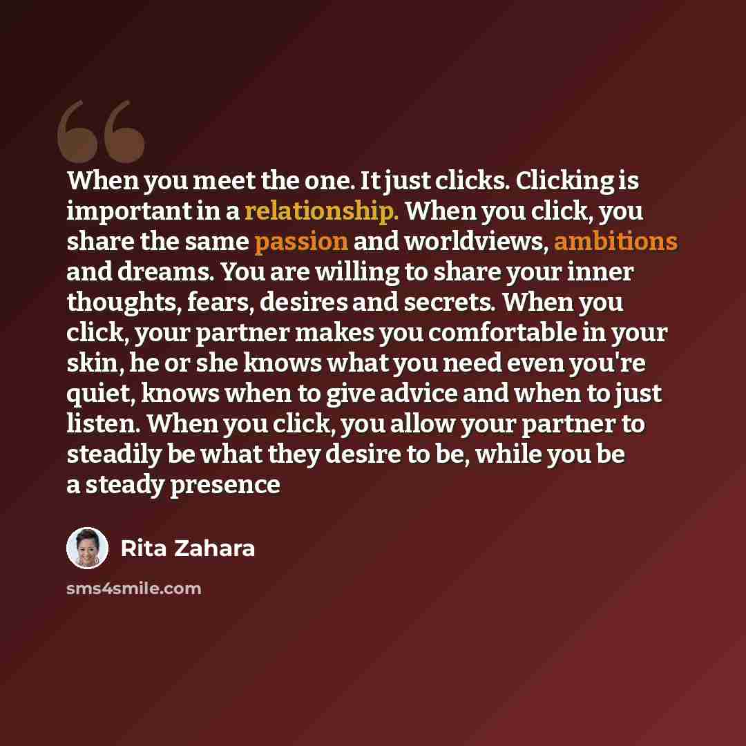 “When you meet the one. It just clicks. Clicking is important in a relationship. When you click, you share the same passion and worldviews, ambitions and dreams. You are willing to share your inner thoughts, fears, desires and secrets. When you click, your partner makes you comfortable in your…” quote by Rita Zahara