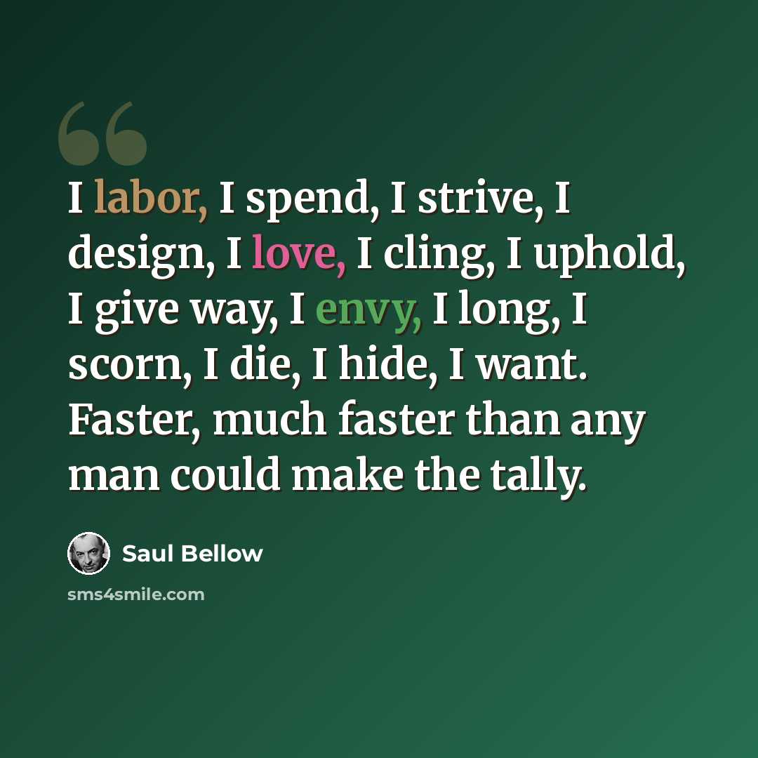 “I labor, I spend, I strive, I design, I love, I cling, I uphold, I give way, I envy, I long, I scorn, I die, I hide, I want. Faster, much faster than any man could make the tally.” quote by Saul Bellow