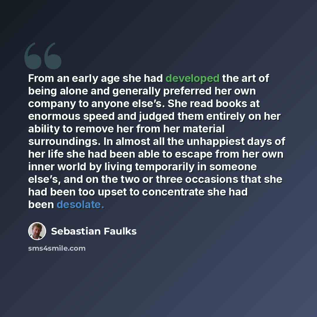 “From an early age she had developed the art of being alone and generally preferred her own company to anyone else’s. She read books at enormous speed and judged them entirely on her ability to remove her from her material surroundings. In almost all the unhappiest days of her life she had been…” quote by Sebastian Faulks