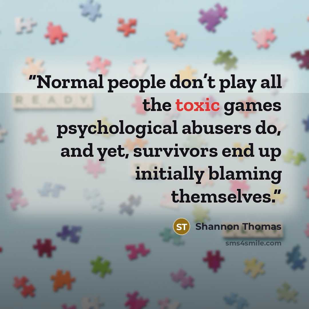 “Normal people don’t play all the toxic games psychological abusers do, and yet, survivors end up initially blaming themselves.” quote by Shannon Thomas