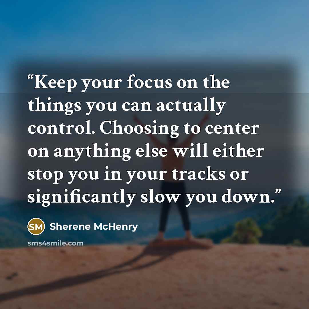 “Keep your focus on the things you can actually control. Choosing to center on anything else will either stop you in your tracks or significantly slow you down.” quote by Sherene McHenry