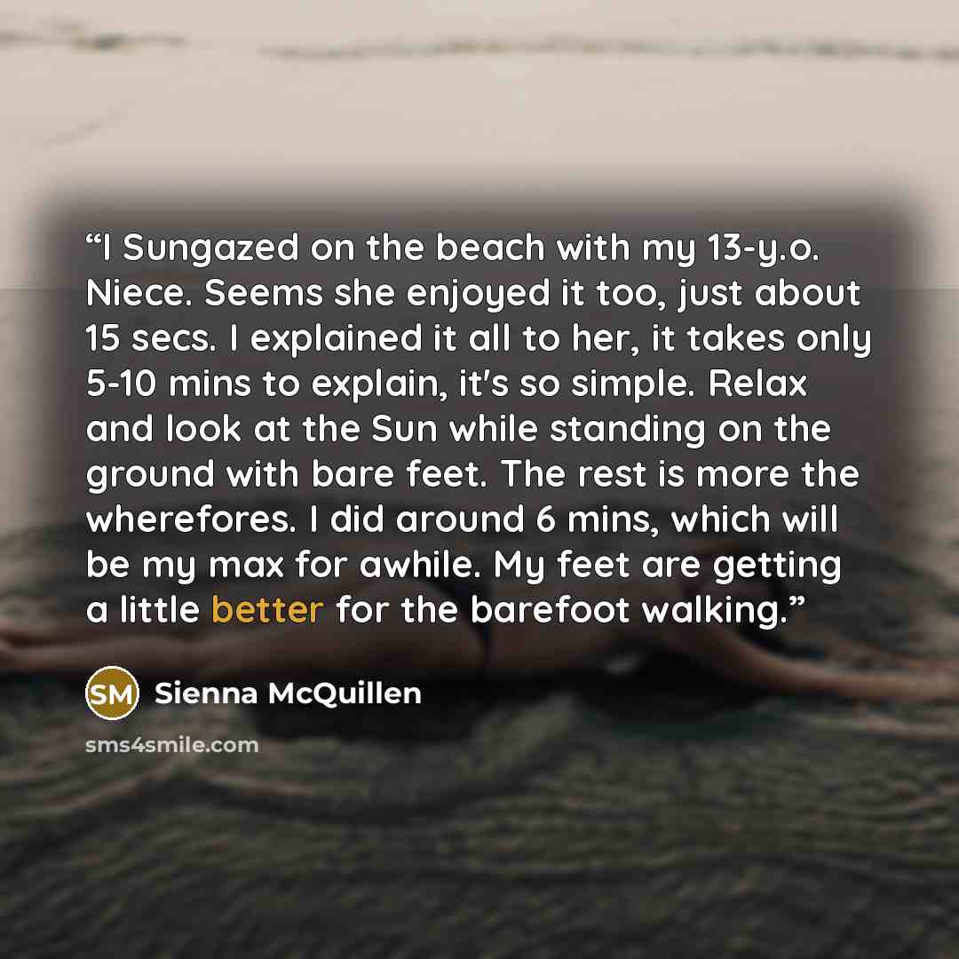 “I Sungazed on the beach with my 13-y.o. Niece. Seems she enjoyed it too, just about 15 secs. I explained it all to her, it takes only 5-10 mins to explain, it's so simple. Relax and look at the Sun while standing on the ground with bare feet. The rest is more the wherefores. I did around 6 mins…” quote by Sienna McQuillen