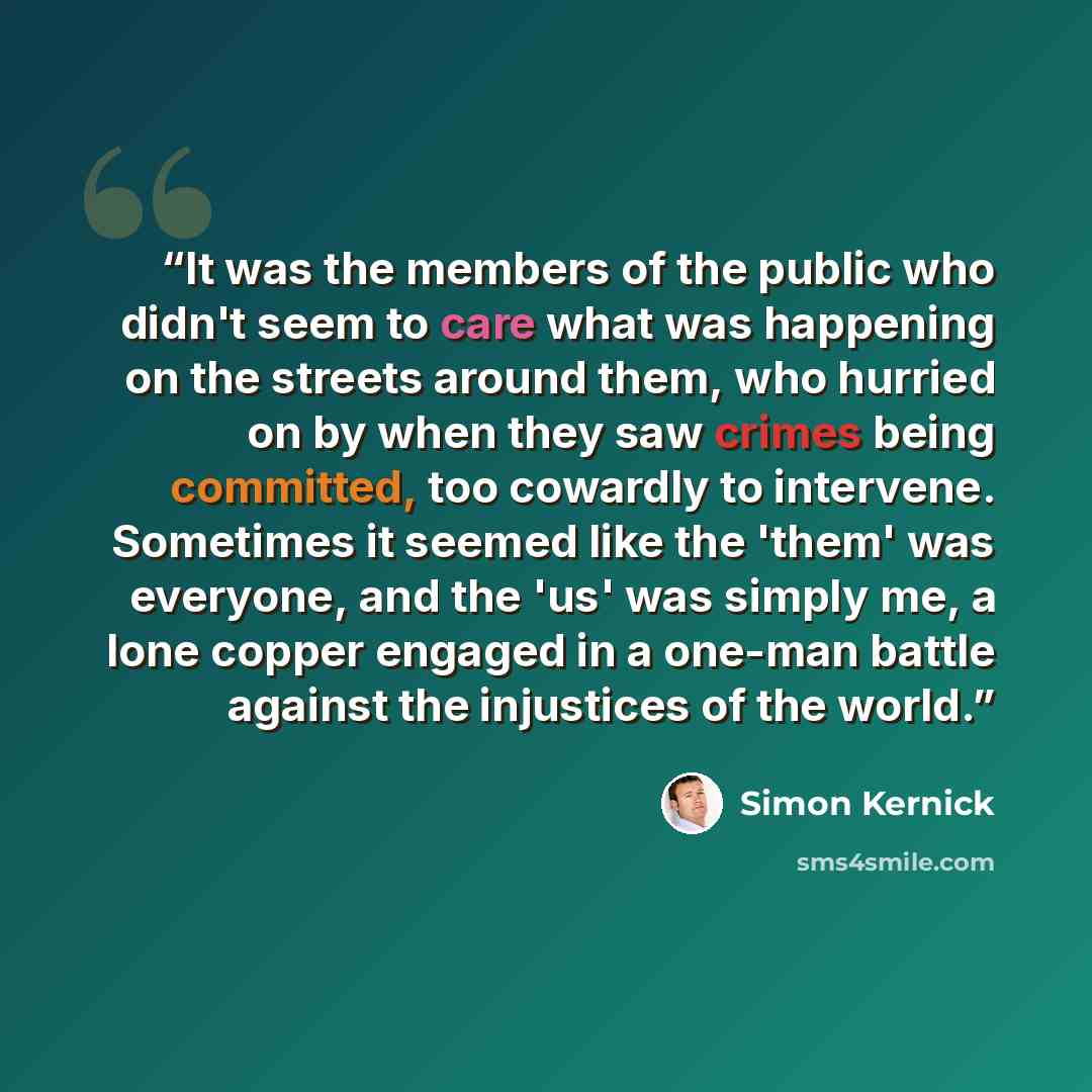 “It was the members of the public who didn't seem to care what was happening on the streets around them, who hurried on by when they saw crimes being committed, too cowardly to intervene. Sometimes it seemed like the 'them' was everyone, and the 'us' was simply me, a lone copper engaged in a…” quote by Simon Kernick