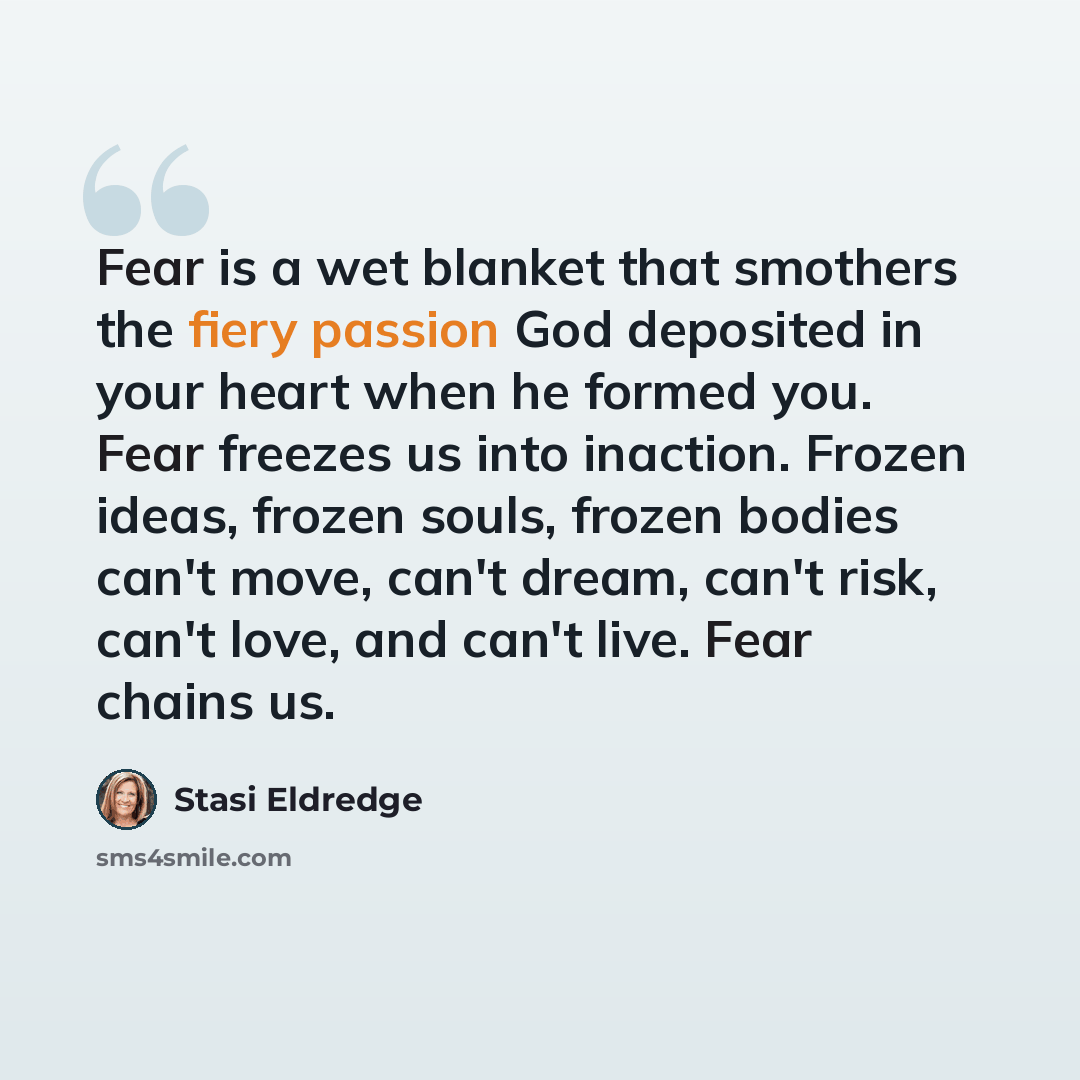 “Fear is a wet blanket that smothers the fiery passion God deposited in your heart when he formed you. Fear freezes us into inaction. Frozen ideas, frozen souls, frozen bodies can't move, can't dream, can't risk, can't love, and can't live. Fear chains us.” quote by Stasi Eldredge