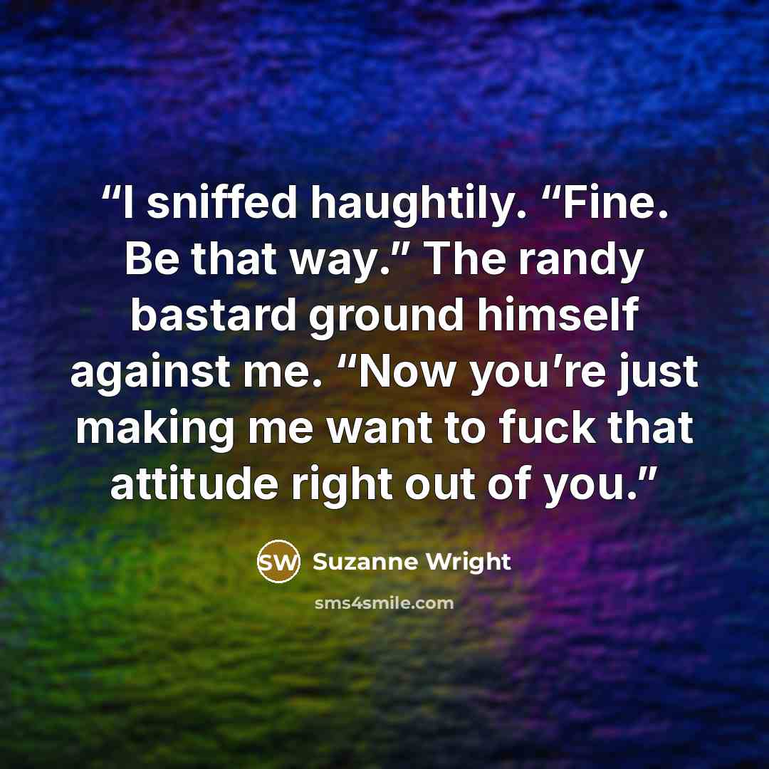 “I sniffed haughtily. “Fine. Be that way.” The randy bastard ground himself against me. “Now you’re just making me want to fuck that attitude right out of you.” quote by Suzanne Wright