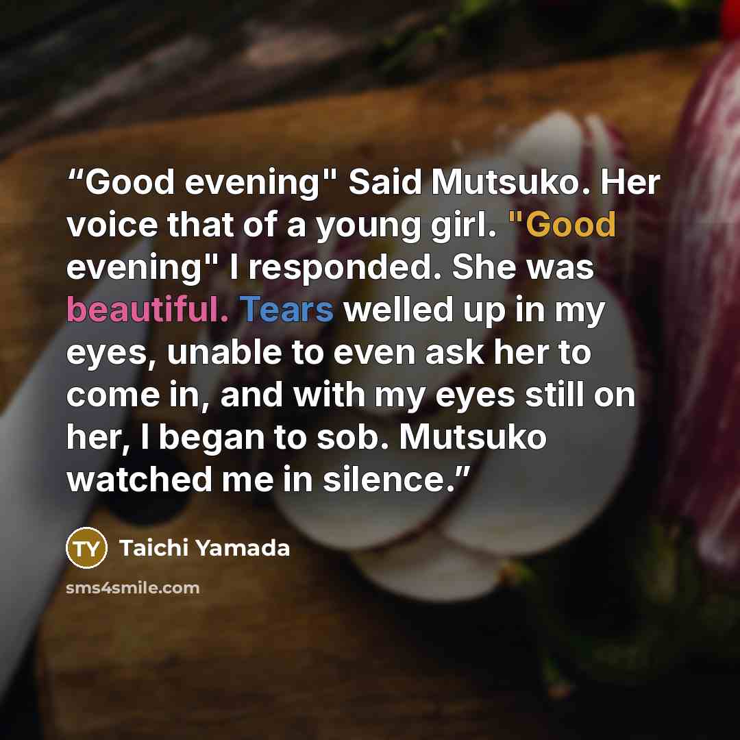 “Good evening" Said Mutsuko. Her voice that of a young girl. "Good evening" I responded. She was beautiful. Tears welled up in my eyes, unable to even ask her to come in, and with my eyes still on her, I began to sob. Mutsuko watched me in silence.” quote by Taichi Yamada