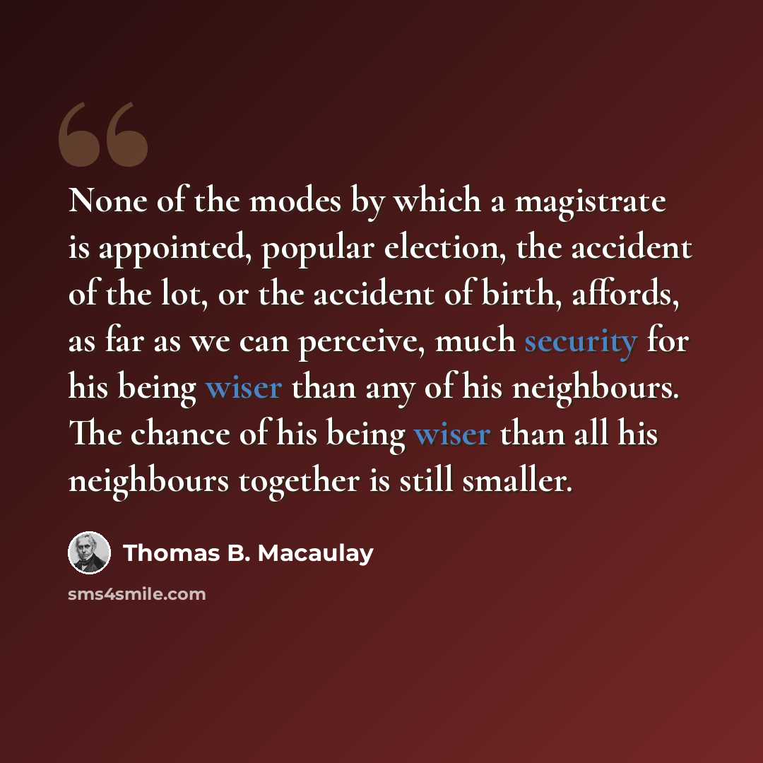 “None of the modes by which a magistrate is appointed, popular election, the accident of the lot, or the accident of birth, affords, as far as we can perceive, much security for his being wiser than any of his neighbours. The chance of his being wiser than all his neighbours together is still…” quote by Thomas B. Macaulay