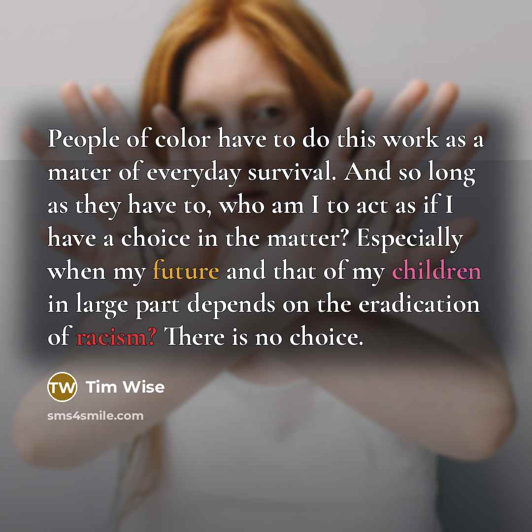 “People of color have to do this work as a mater of everyday survival. And so long as they have to, who am I to act as if I have a choice in the matter? Especially when my future and that of my children in large part depends on the eradication of racism? There is no choice.” quote by Tim Wise