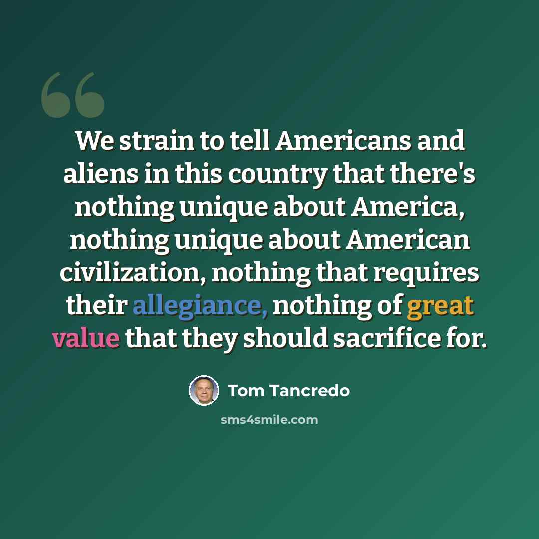 “We strain to tell Americans and aliens in this country that there's nothing unique about America, nothing unique about American civilization, nothing that requires their allegiance, nothing of great value that they should sacrifice for.” quote by Tom Tancredo