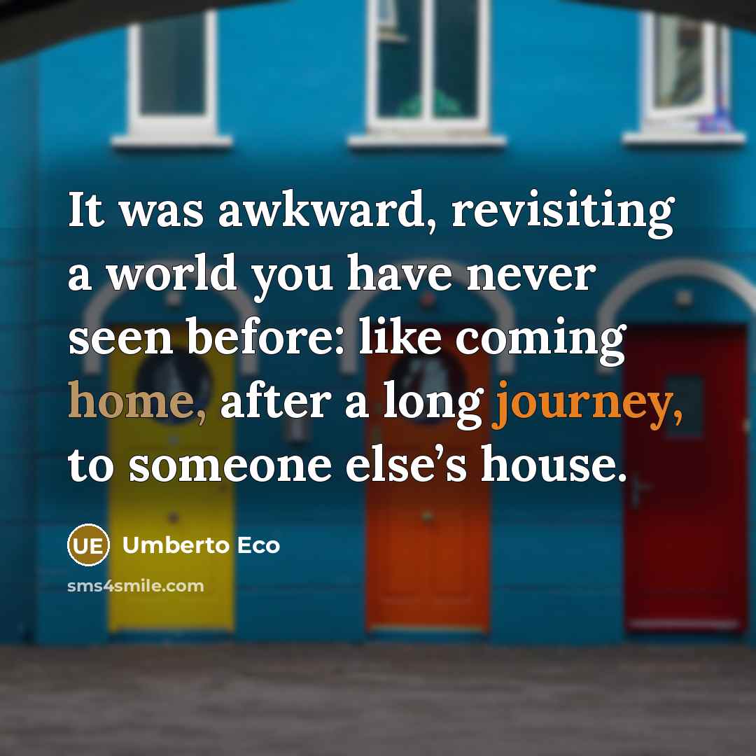 “It was awkward, revisiting a world you have never seen before: like coming home, after a long journey, to someone else’s house.” quote by Umberto Eco