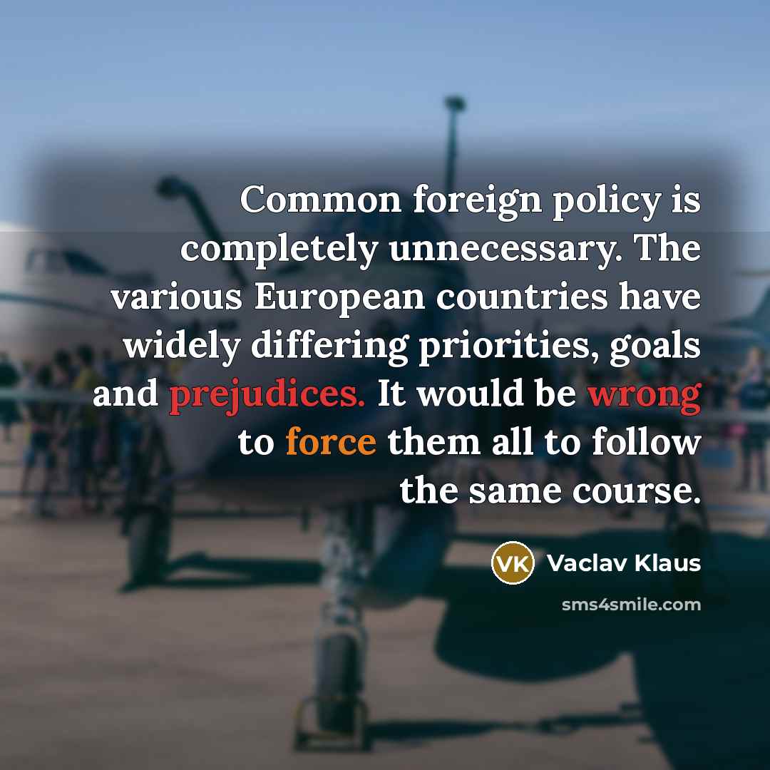 “Common foreign policy is completely unnecessary. The various European countries have widely differing priorities, goals and prejudices. It would be wrong to force them all to follow the same course.” quote by Vaclav Klaus