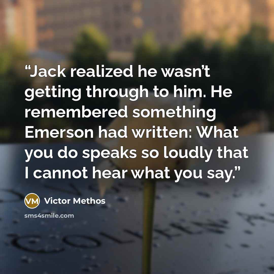 “Jack realized he wasn’t getting through to him. He remembered something Emerson had written: What you do speaks so loudly that I cannot hear what you say.” quote by Victor Methos