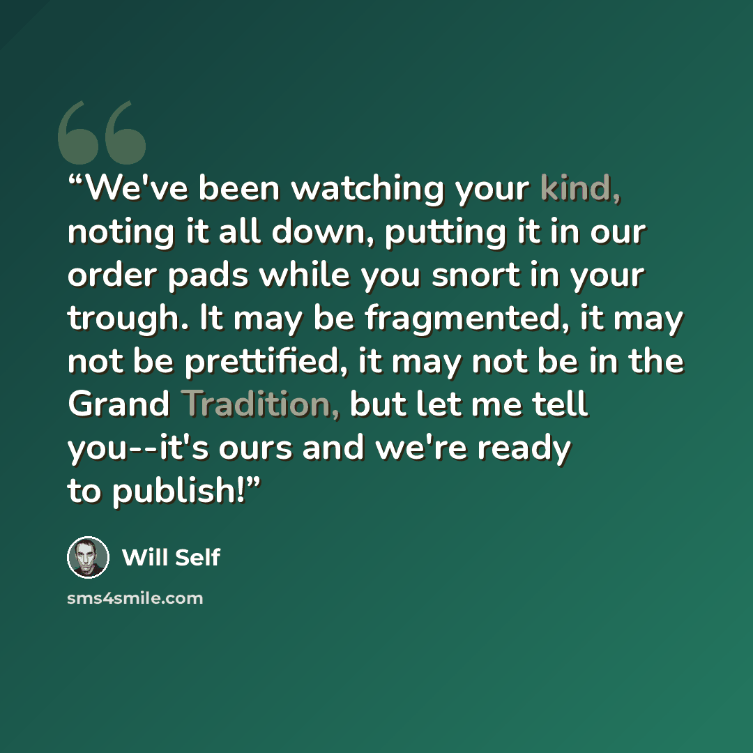 “We've been watching your kind, noting it all down, putting it in our order pads while you snort in your trough. It may be fragmented, it may not be prettified, it may not be in the Grand Tradition, but let me tell you--it's ours and we're ready to publish!” quote by Will Self