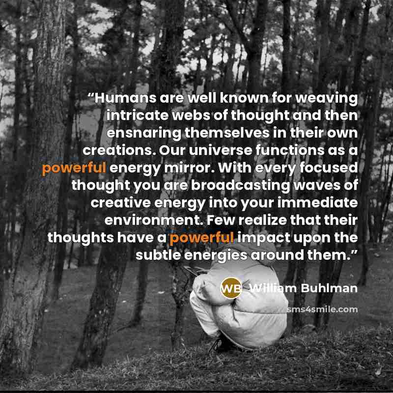 “Humans are well known for weaving intricate webs of thought and then ensnaring themselves in their own creations. Our universe functions as a powerful energy mirror. With every focused thought you are broadcasting waves of creative energy into your immediate environment. Few realize that their…” quote by William Buhlman