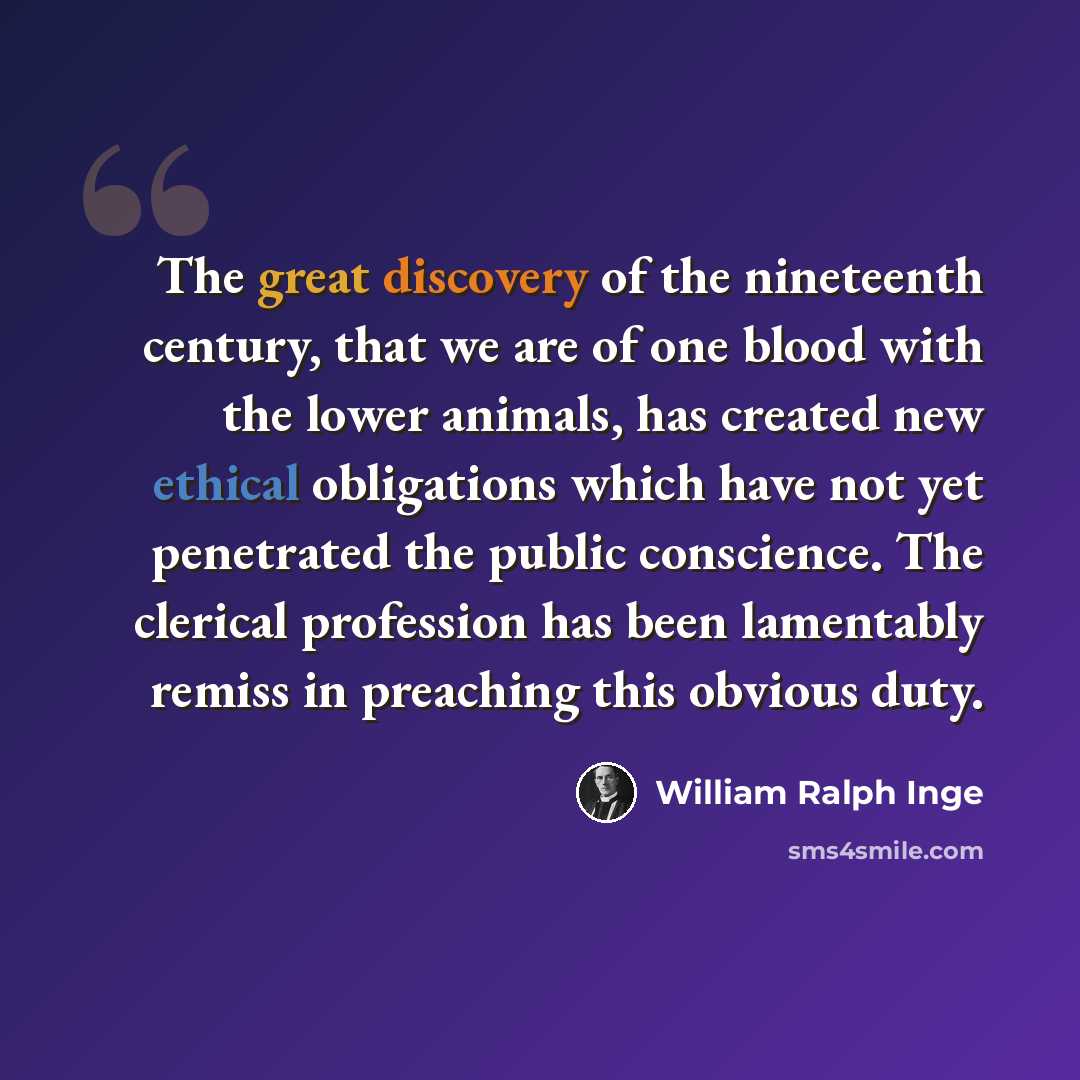 “The great discovery of the nineteenth century, that we are of one blood with the lower animals, has created new ethical obligations which have not yet penetrated the public conscience. The clerical profession has been lamentably remiss in preaching this obvious duty.” quote by William Ralph Inge