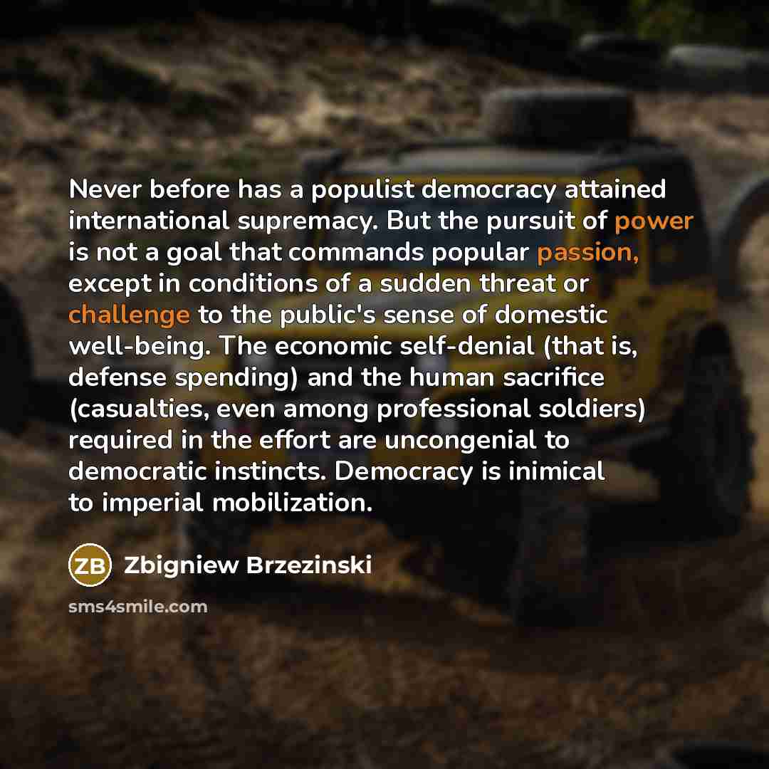 “Never before has a populist democracy attained international supremacy. But the pursuit of power is not a goal that commands popular passion, except in conditions of a sudden threat or challenge to the public's sense of domestic well-being. The economic self-denial (that is, defense spending) and…” quote by Zbigniew Brzezinski